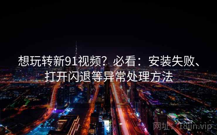 想玩转新91视频？必看：安装失败、打开闪退等异常处理方法