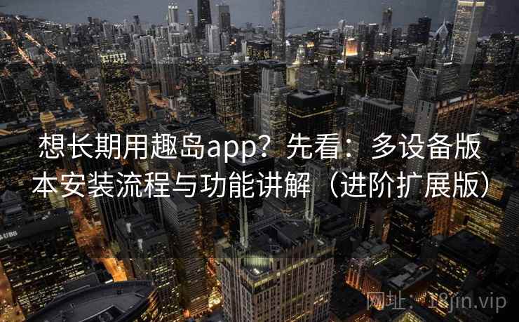 想长期用趣岛app？先看：多设备版本安装流程与功能讲解（进阶扩展版）