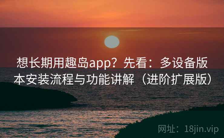 想长期用趣岛app？先看：多设备版本安装流程与功能讲解（进阶扩展版）