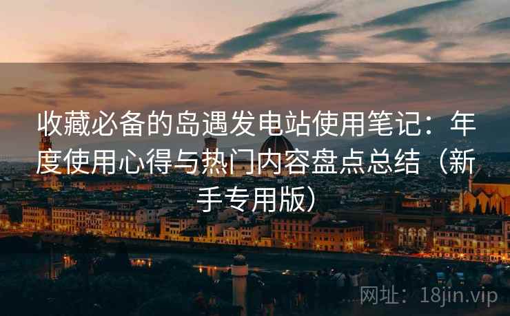 收藏必备的岛遇发电站使用笔记：年度使用心得与热门内容盘点总结（新手专用版）