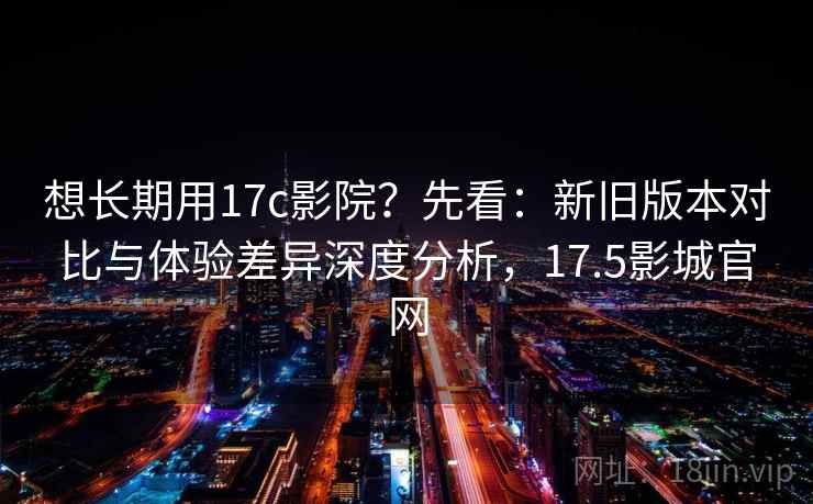 想长期用17c影院？先看：新旧版本对比与体验差异深度分析，17.5影城官网