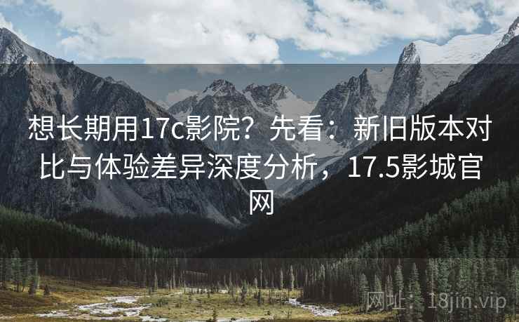 想长期用17c影院？先看：新旧版本对比与体验差异深度分析，17.5影城官网