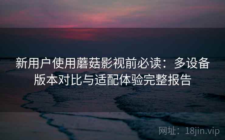 新用户使用蘑菇影视前必读：多设备版本对比与适配体验完整报告