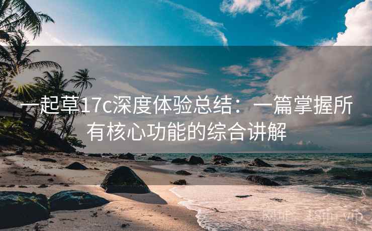 一起草17c深度体验总结：一篇掌握所有核心功能的综合讲解