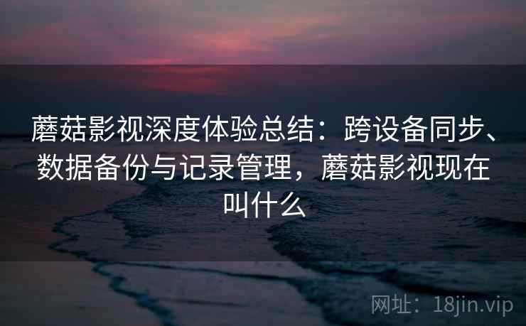 蘑菇影视深度体验总结：跨设备同步、数据备份与记录管理，蘑菇影视现在叫什么