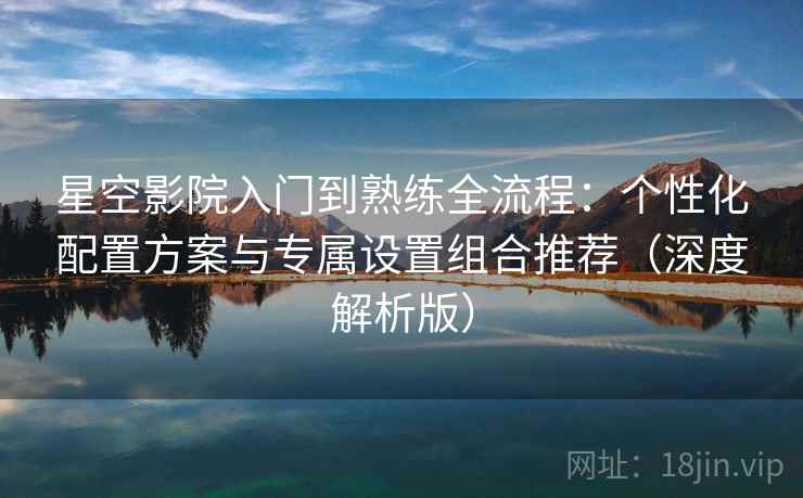 星空影院入门到熟练全流程：个性化配置方案与专属设置组合推荐（深度解析版）