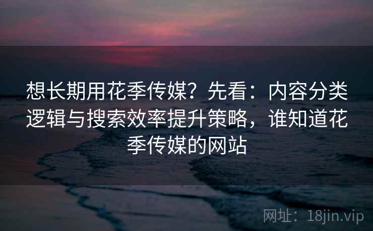 想长期用花季传媒？先看：内容分类逻辑与搜索效率提升策略，谁知道花季传媒的网站
