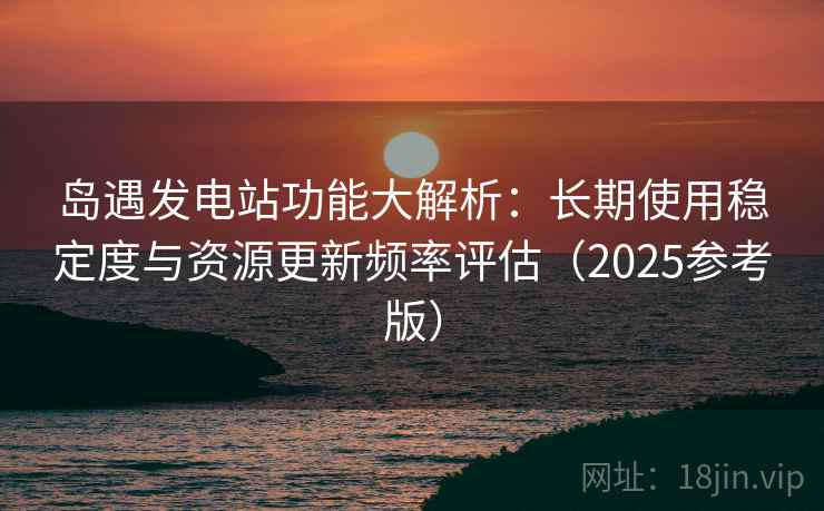 岛遇发电站功能大解析:长期使用稳定度与资源更新频率评估(2025参考版) 岛遇发电站功能大解析:长期使用稳定度与资源更新频率评估(2025参考版)