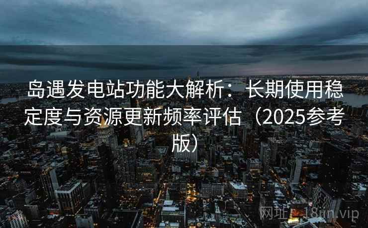岛遇发电站功能大解析:长期使用稳定度与资源更新频率评估(2025参考版) 岛遇发电站功能大解析:长期使用稳定度与资源更新频率评估(2025参考版)