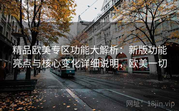 精品欧美专区功能大解析：新版功能亮点与核心变化详细说明，欧美一切