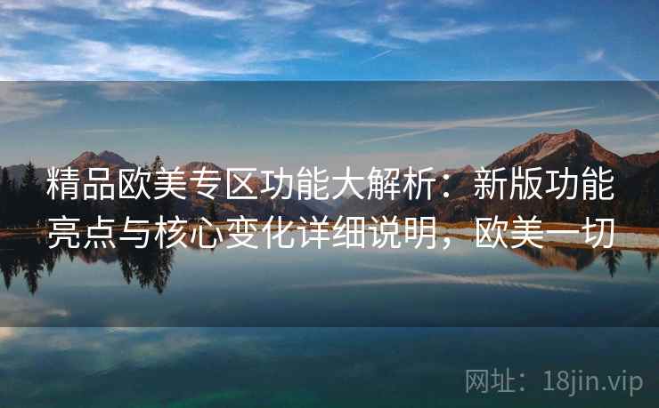 精品欧美专区功能大解析：新版功能亮点与核心变化详细说明，欧美一切