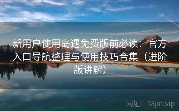 新用户使用岛遇免费版前必读：官方入口导航整理与使用技巧合集（进阶版讲解）