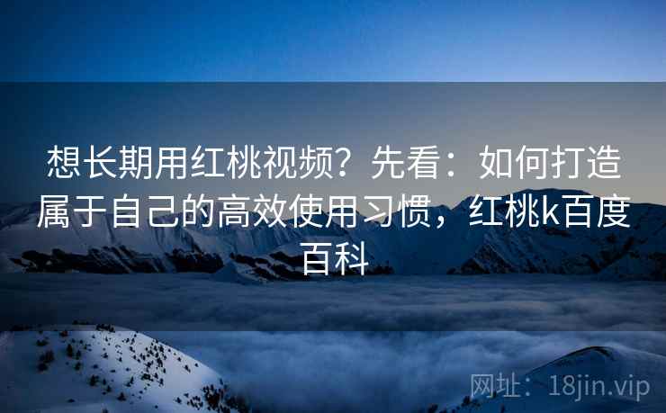 想长期用红桃视频？先看：如何打造属于自己的高效使用习惯，红桃k百度百科