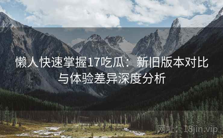 懒人快速掌握17吃瓜：新旧版本对比与体验差异深度分析