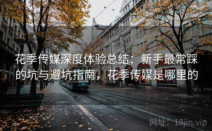 花季传媒深度体验总结：新手最常踩的坑与避坑指南，花季传媒是哪里的
