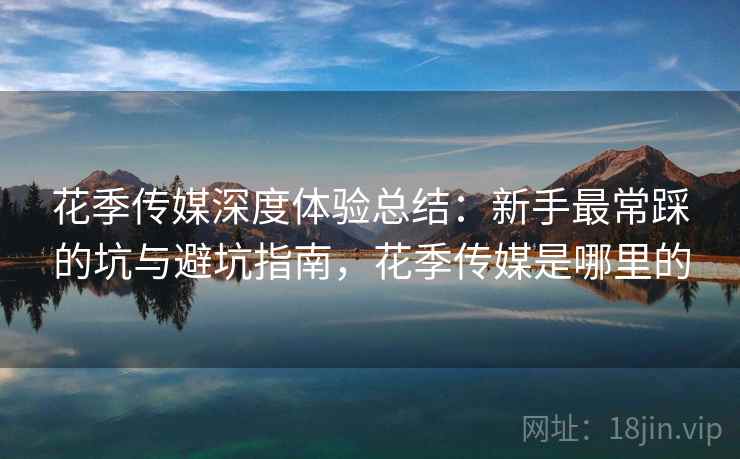 花季传媒深度体验总结：新手最常踩的坑与避坑指南，花季传媒是哪里的