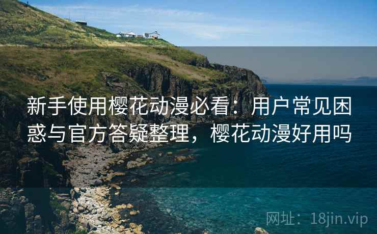 新手使用樱花动漫必看：用户常见困惑与官方答疑整理，樱花动漫好用吗