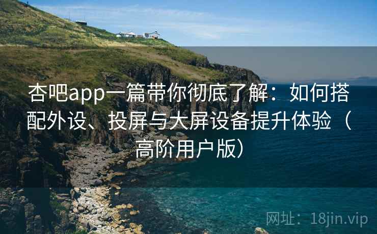 杏吧app一篇带你彻底了解：如何搭配外设、投屏与大屏设备提升体验（高阶用户版）