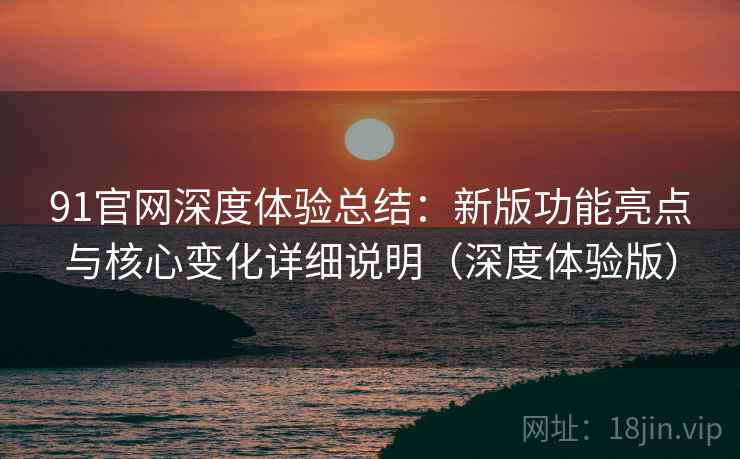 91官网深度体验总结：新版功能亮点与核心变化详细说明（深度体验版）