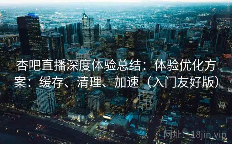 杏吧直播深度体验总结：体验优化方案：缓存、清理、加速（入门友好版）