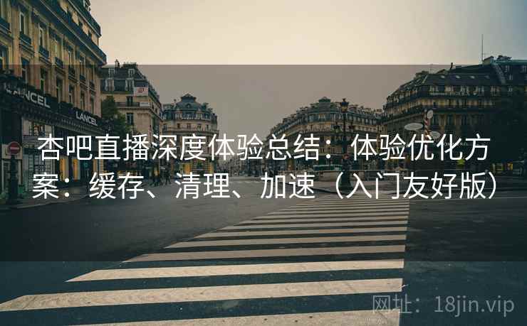 杏吧直播深度体验总结：体验优化方案：缓存、清理、加速（入门友好版）
