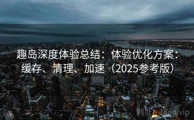 趣岛深度体验总结：体验优化方案：缓存、清理、加速（2025参考版）