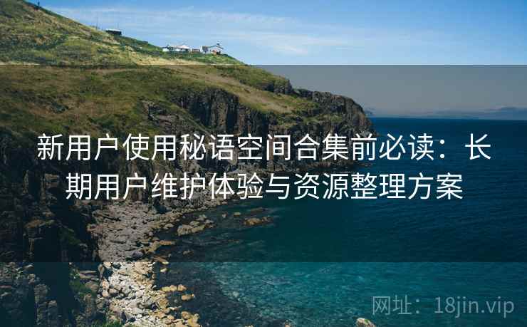 新用户使用秘语空间合集前必读：长期用户维护体验与资源整理方案