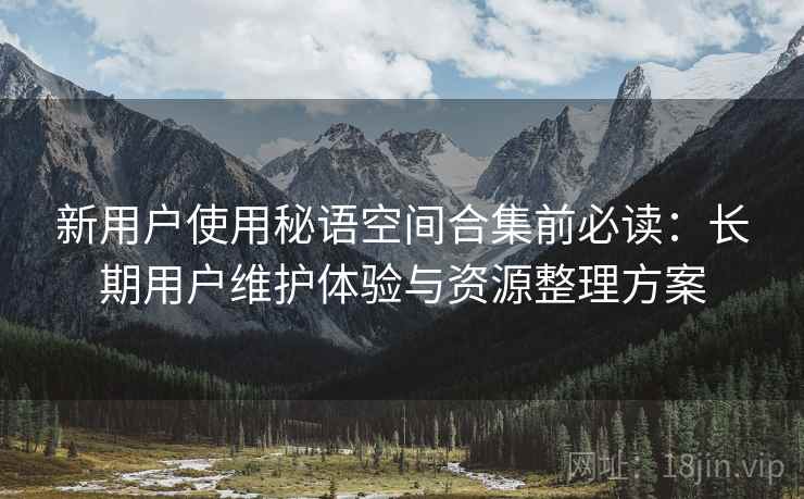 新用户使用秘语空间合集前必读：长期用户维护体验与资源整理方案