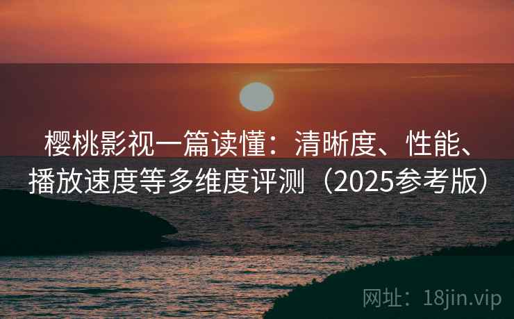 樱桃影视一篇读懂：清晰度、性能、播放速度等多维度评测（2025参考版）