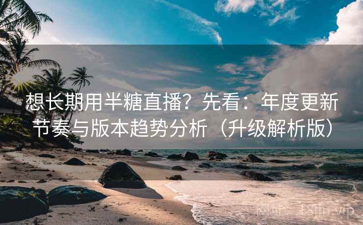 想长期用半糖直播？先看：年度更新节奏与版本趋势分析（升级解析版）