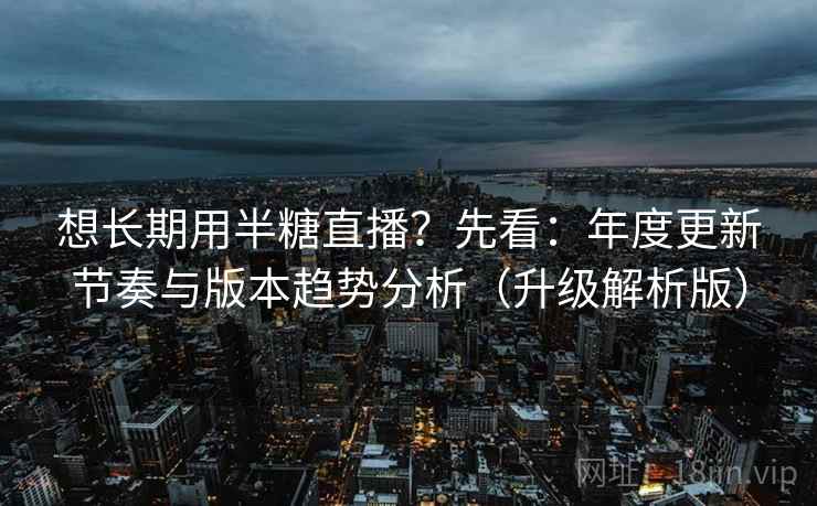 想长期用半糖直播？先看：年度更新节奏与版本趋势分析（升级解析版）