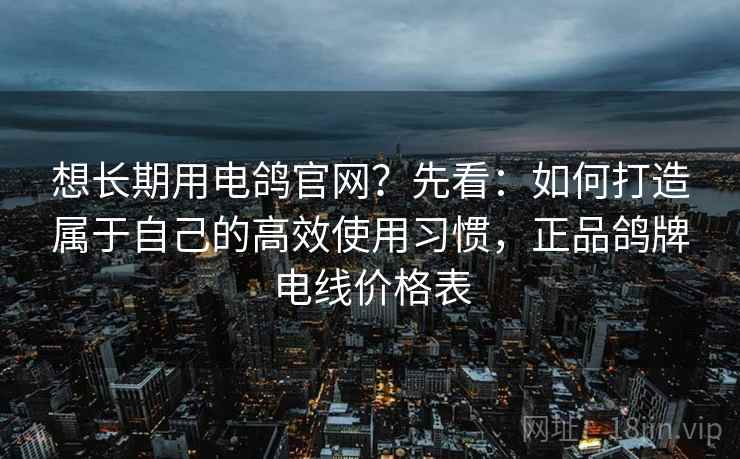 想长期用电鸽官网？先看：如何打造属于自己的高效使用习惯，正品鸽牌电线价格表