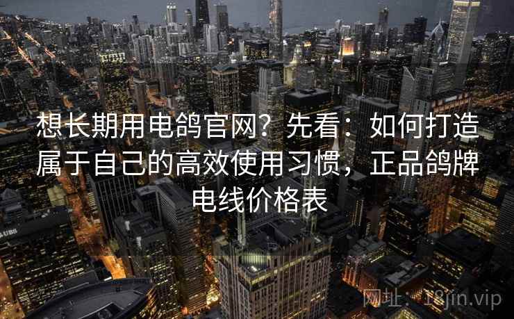 想长期用电鸽官网？先看：如何打造属于自己的高效使用习惯，正品鸽牌电线价格表