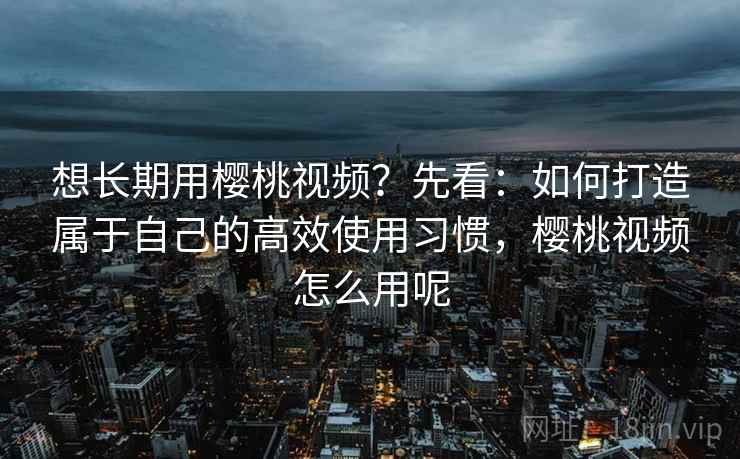 想长期用樱桃视频？先看：如何打造属于自己的高效使用习惯，樱桃视频怎么用呢