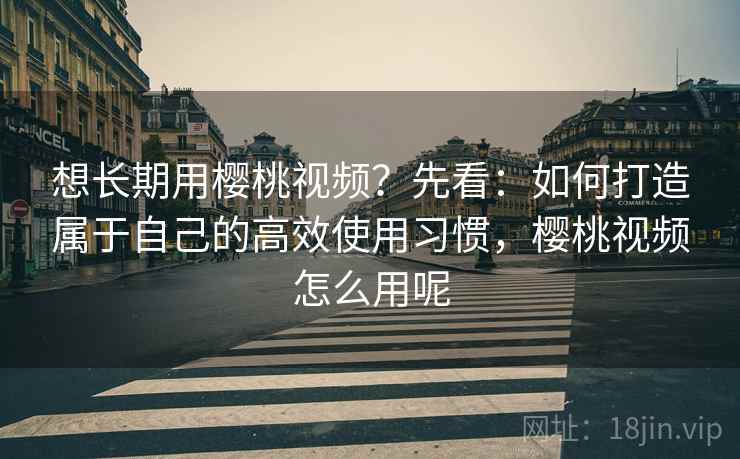想长期用樱桃视频？先看：如何打造属于自己的高效使用习惯，樱桃视频怎么用呢