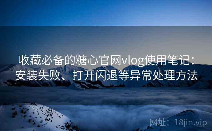 收藏必备的糖心官网vlog使用笔记：安装失败、打开闪退等异常处理方法