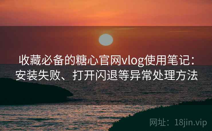 收藏必备的糖心官网vlog使用笔记：安装失败、打开闪退等异常处理方法