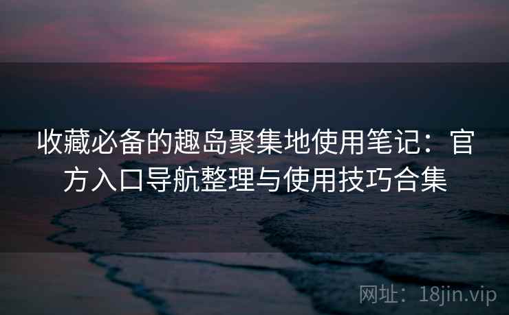 收藏必备的趣岛聚集地使用笔记：官方入口导航整理与使用技巧合集