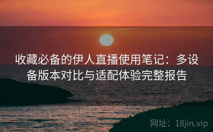 收藏必备的伊人直播使用笔记：多设备版本对比与适配体验完整报告