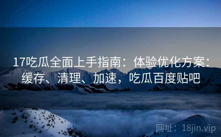 17吃瓜全面上手指南：体验优化方案：缓存、清理、加速，吃瓜百度贴吧