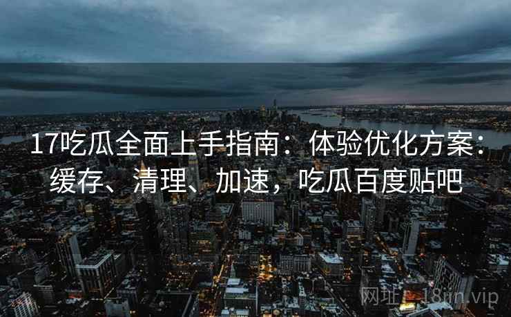 17吃瓜全面上手指南：体验优化方案：缓存、清理、加速，吃瓜百度贴吧