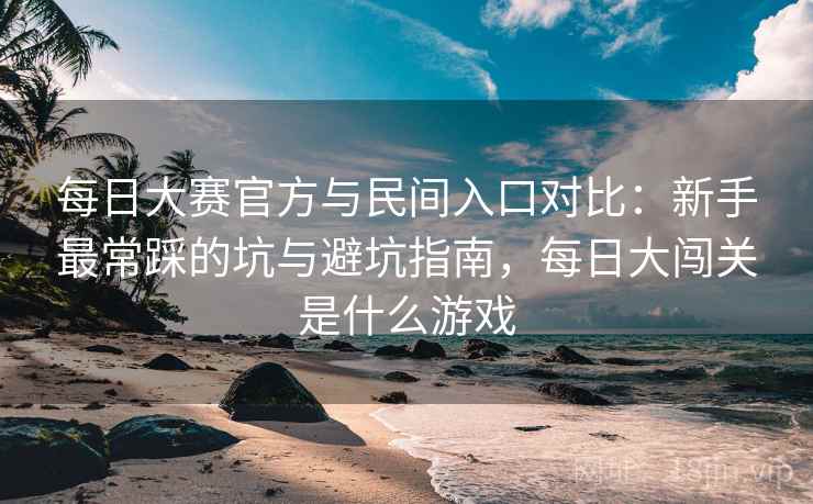 每日大赛官方与民间入口对比：新手最常踩的坑与避坑指南，每日大闯关是什么游戏