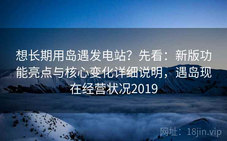 想长期用岛遇发电站？先看：新版功能亮点与核心变化详细说明，遇岛现在经营状况2019