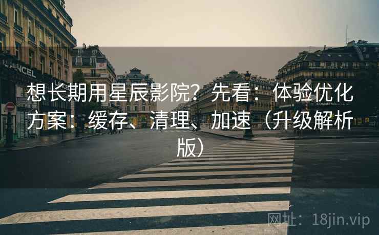 想长期用星辰影院？先看：体验优化方案：缓存、清理、加速（升级解析版）
