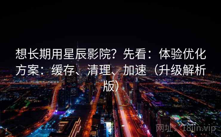 想长期用星辰影院？先看：体验优化方案：缓存、清理、加速（升级解析版）