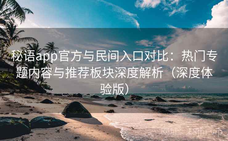 秘语app官方与民间入口对比：热门专题内容与推荐板块深度解析（深度体验版）