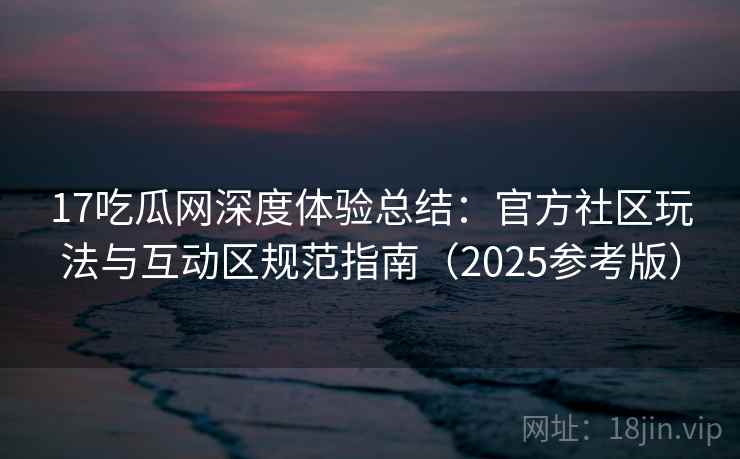 17吃瓜网深度体验总结：官方社区玩法与互动区规范指南（2025参考版）