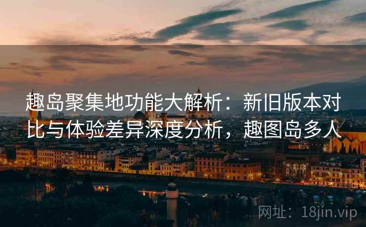 趣岛聚集地功能大解析：新旧版本对比与体验差异深度分析，趣图岛多人