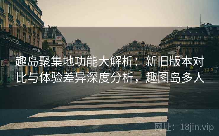 趣岛聚集地功能大解析：新旧版本对比与体验差异深度分析，趣图岛多人