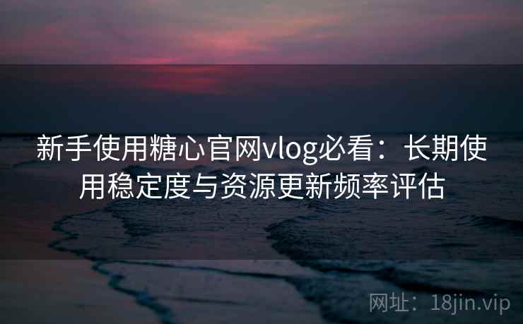 新手使用糖心官网vlog必看：长期使用稳定度与资源更新频率评估